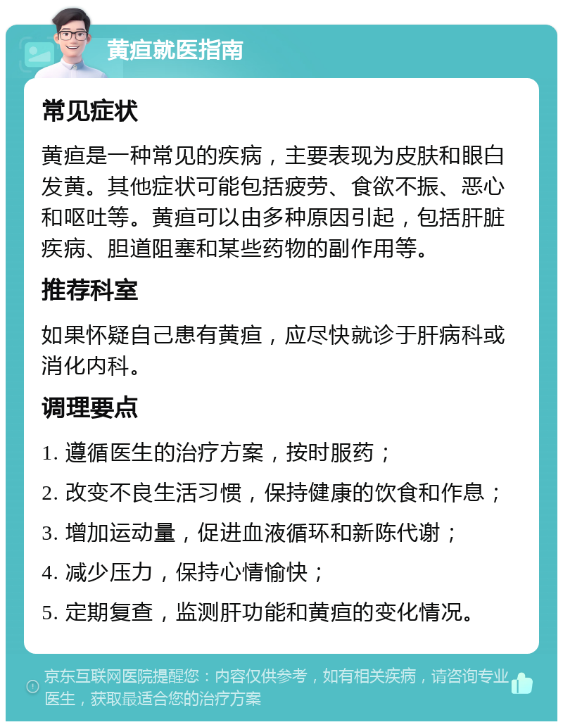 黄疸就医指南 常见症状 黄疸是一种常见的疾病，主要表现为皮肤和眼白发黄。其他症状可能包括疲劳、食欲不振、恶心和呕吐等。黄疸可以由多种原因引起，包括肝脏疾病、胆道阻塞和某些药物的副作用等。 推荐科室 如果怀疑自己患有黄疸，应尽快就诊于肝病科或消化内科。 调理要点 1. 遵循医生的治疗方案，按时服药； 2. 改变不良生活习惯，保持健康的饮食和作息； 3. 增加运动量，促进血液循环和新陈代谢； 4. 减少压力，保持心情愉快； 5. 定期复查，监测肝功能和黄疸的变化情况。