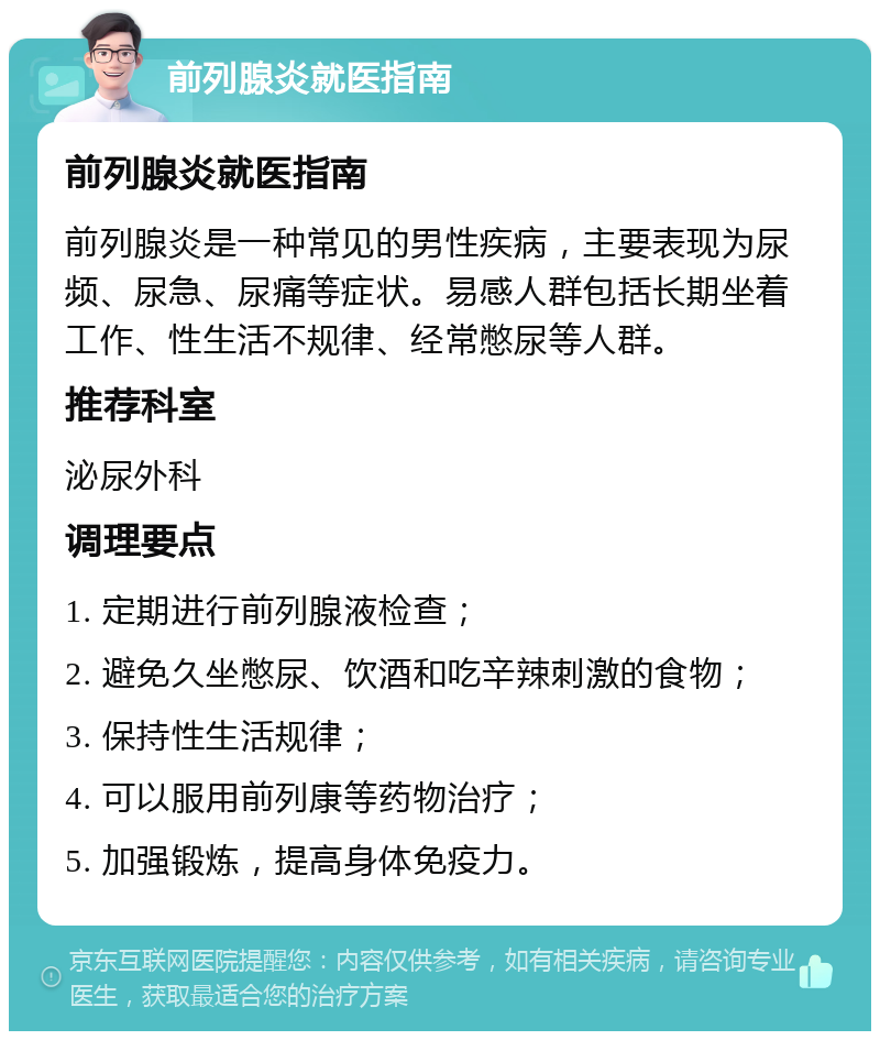 前列腺炎就医指南 前列腺炎就医指南 前列腺炎是一种常见的男性疾病，主要表现为尿频、尿急、尿痛等症状。易感人群包括长期坐着工作、性生活不规律、经常憋尿等人群。 推荐科室 泌尿外科 调理要点 1. 定期进行前列腺液检查； 2. 避免久坐憋尿、饮酒和吃辛辣刺激的食物； 3. 保持性生活规律； 4. 可以服用前列康等药物治疗； 5. 加强锻炼，提高身体免疫力。