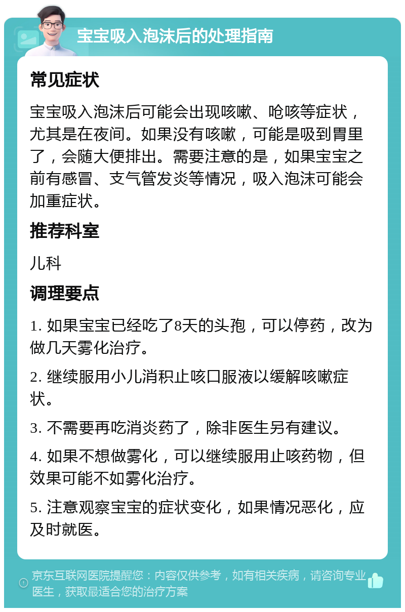 宝宝吸入泡沫后的处理指南 常见症状 宝宝吸入泡沫后可能会出现咳嗽、呛咳等症状，尤其是在夜间。如果没有咳嗽，可能是吸到胃里了，会随大便排出。需要注意的是，如果宝宝之前有感冒、支气管发炎等情况，吸入泡沫可能会加重症状。 推荐科室 儿科 调理要点 1. 如果宝宝已经吃了8天的头孢，可以停药，改为做几天雾化治疗。 2. 继续服用小儿消积止咳口服液以缓解咳嗽症状。 3. 不需要再吃消炎药了，除非医生另有建议。 4. 如果不想做雾化，可以继续服用止咳药物，但效果可能不如雾化治疗。 5. 注意观察宝宝的症状变化，如果情况恶化，应及时就医。