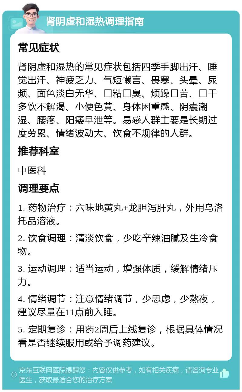 肾阴虚和湿热调理指南 常见症状 肾阴虚和湿热的常见症状包括四季手脚出汗、睡觉出汗、神疲乏力、气短懒言、畏寒、头晕、尿频、面色淡白无华、口粘口臭、烦躁口苦、口干多饮不解渴、小便色黄、身体困重感、阴囊潮湿、腰疼、阳痿早泄等。易感人群主要是长期过度劳累、情绪波动大、饮食不规律的人群。 推荐科室 中医科 调理要点 1. 药物治疗：六味地黄丸+龙胆泻肝丸，外用乌洛托品溶液。 2. 饮食调理：清淡饮食，少吃辛辣油腻及生冷食物。 3. 运动调理：适当运动，增强体质，缓解情绪压力。 4. 情绪调节：注意情绪调节，少思虑，少熬夜，建议尽量在11点前入睡。 5. 定期复诊：用药2周后上线复诊，根据具体情况看是否继续服用或给予调药建议。