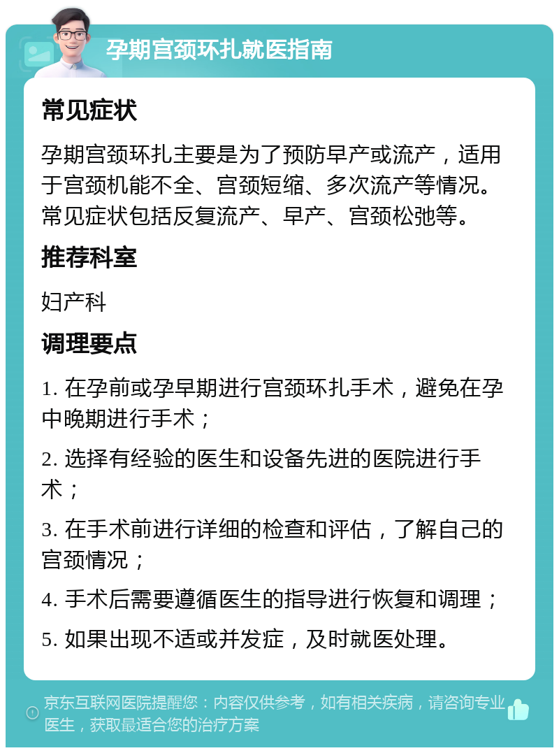 孕期宫颈环扎就医指南 常见症状 孕期宫颈环扎主要是为了预防早产或流产，适用于宫颈机能不全、宫颈短缩、多次流产等情况。常见症状包括反复流产、早产、宫颈松弛等。 推荐科室 妇产科 调理要点 1. 在孕前或孕早期进行宫颈环扎手术，避免在孕中晚期进行手术； 2. 选择有经验的医生和设备先进的医院进行手术； 3. 在手术前进行详细的检查和评估，了解自己的宫颈情况； 4. 手术后需要遵循医生的指导进行恢复和调理； 5. 如果出现不适或并发症，及时就医处理。