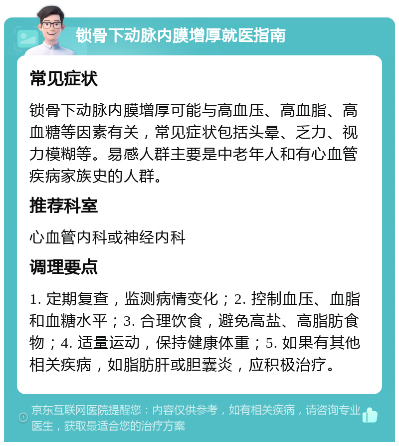 锁骨下动脉内膜增厚就医指南 常见症状 锁骨下动脉内膜增厚可能与高血压、高血脂、高血糖等因素有关，常见症状包括头晕、乏力、视力模糊等。易感人群主要是中老年人和有心血管疾病家族史的人群。 推荐科室 心血管内科或神经内科 调理要点 1. 定期复查，监测病情变化；2. 控制血压、血脂和血糖水平；3. 合理饮食，避免高盐、高脂肪食物；4. 适量运动，保持健康体重；5. 如果有其他相关疾病，如脂肪肝或胆囊炎，应积极治疗。