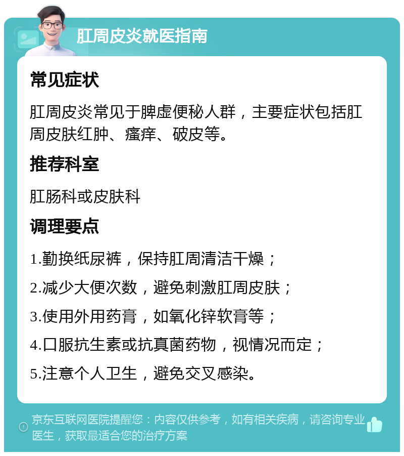 肛周皮炎就医指南 常见症状 肛周皮炎常见于脾虚便秘人群，主要症状包括肛周皮肤红肿、瘙痒、破皮等。 推荐科室 肛肠科或皮肤科 调理要点 1.勤换纸尿裤，保持肛周清洁干燥； 2.减少大便次数，避免刺激肛周皮肤； 3.使用外用药膏，如氧化锌软膏等； 4.口服抗生素或抗真菌药物，视情况而定； 5.注意个人卫生，避免交叉感染。