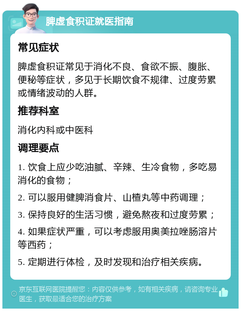 脾虚食积证就医指南 常见症状 脾虚食积证常见于消化不良、食欲不振、腹胀、便秘等症状，多见于长期饮食不规律、过度劳累或情绪波动的人群。 推荐科室 消化内科或中医科 调理要点 1. 饮食上应少吃油腻、辛辣、生冷食物，多吃易消化的食物； 2. 可以服用健脾消食片、山楂丸等中药调理； 3. 保持良好的生活习惯，避免熬夜和过度劳累； 4. 如果症状严重，可以考虑服用奥美拉唑肠溶片等西药； 5. 定期进行体检，及时发现和治疗相关疾病。