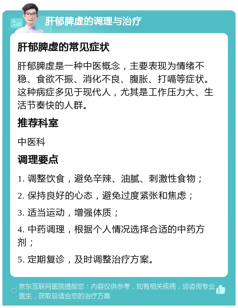 肝郁脾虚的调理与治疗 肝郁脾虚的常见症状 肝郁脾虚是一种中医概念，主要表现为情绪不稳、食欲不振、消化不良、腹胀、打嗝等症状。这种病症多见于现代人，尤其是工作压力大、生活节奏快的人群。 推荐科室 中医科 调理要点 1. 调整饮食，避免辛辣、油腻、刺激性食物； 2. 保持良好的心态，避免过度紧张和焦虑； 3. 适当运动，增强体质； 4. 中药调理，根据个人情况选择合适的中药方剂； 5. 定期复诊，及时调整治疗方案。