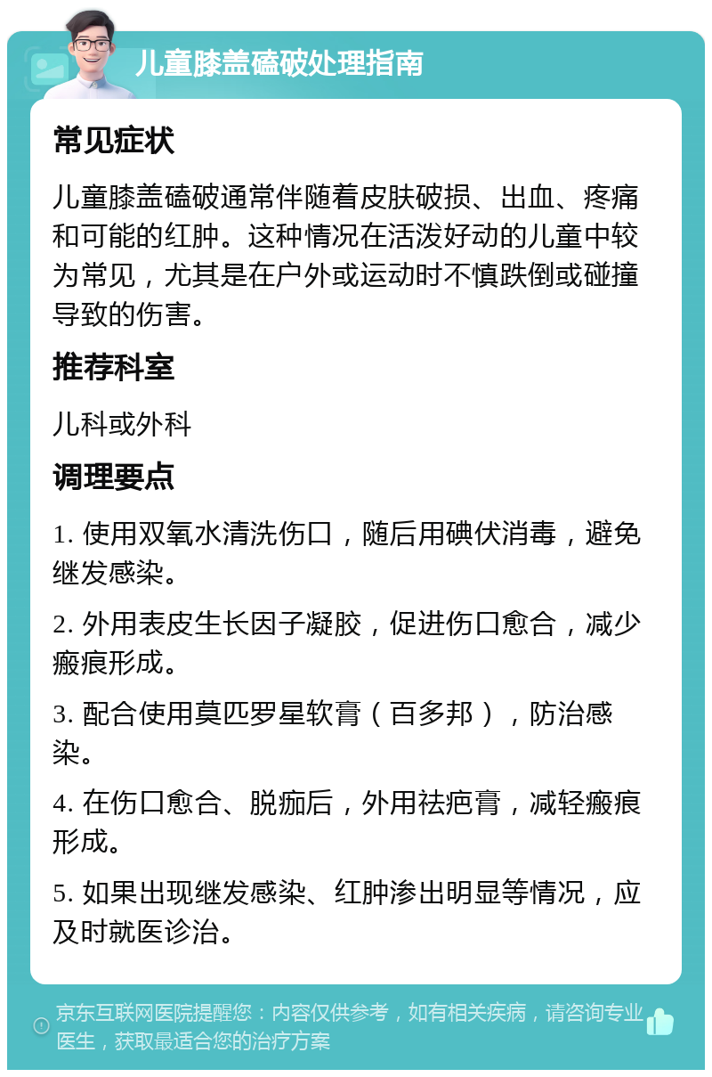 儿童膝盖磕破处理指南 常见症状 儿童膝盖磕破通常伴随着皮肤破损、出血、疼痛和可能的红肿。这种情况在活泼好动的儿童中较为常见，尤其是在户外或运动时不慎跌倒或碰撞导致的伤害。 推荐科室 儿科或外科 调理要点 1. 使用双氧水清洗伤口，随后用碘伏消毒，避免继发感染。 2. 外用表皮生长因子凝胶，促进伤口愈合，减少瘢痕形成。 3. 配合使用莫匹罗星软膏（百多邦），防治感染。 4. 在伤口愈合、脱痂后，外用祛疤膏，减轻瘢痕形成。 5. 如果出现继发感染、红肿渗出明显等情况，应及时就医诊治。