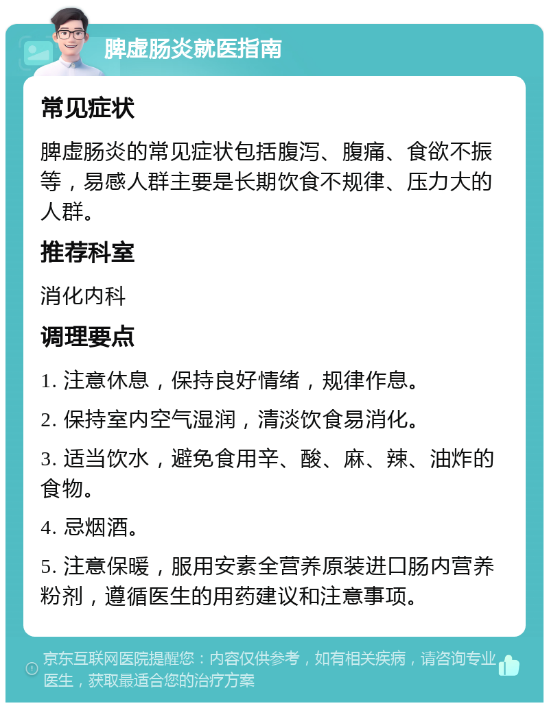 脾虚肠炎就医指南 常见症状 脾虚肠炎的常见症状包括腹泻、腹痛、食欲不振等，易感人群主要是长期饮食不规律、压力大的人群。 推荐科室 消化内科 调理要点 1. 注意休息，保持良好情绪，规律作息。 2. 保持室内空气湿润，清淡饮食易消化。 3. 适当饮水，避免食用辛、酸、麻、辣、油炸的食物。 4. 忌烟酒。 5. 注意保暖，服用安素全营养原装进口肠内营养粉剂，遵循医生的用药建议和注意事项。