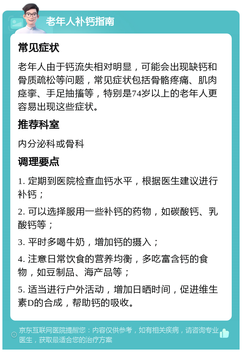 老年人补钙指南 常见症状 老年人由于钙流失相对明显，可能会出现缺钙和骨质疏松等问题，常见症状包括骨骼疼痛、肌肉痉挛、手足抽搐等，特别是74岁以上的老年人更容易出现这些症状。 推荐科室 内分泌科或骨科 调理要点 1. 定期到医院检查血钙水平，根据医生建议进行补钙； 2. 可以选择服用一些补钙的药物，如碳酸钙、乳酸钙等； 3. 平时多喝牛奶，增加钙的摄入； 4. 注意日常饮食的营养均衡，多吃富含钙的食物，如豆制品、海产品等； 5. 适当进行户外活动，增加日晒时间，促进维生素D的合成，帮助钙的吸收。