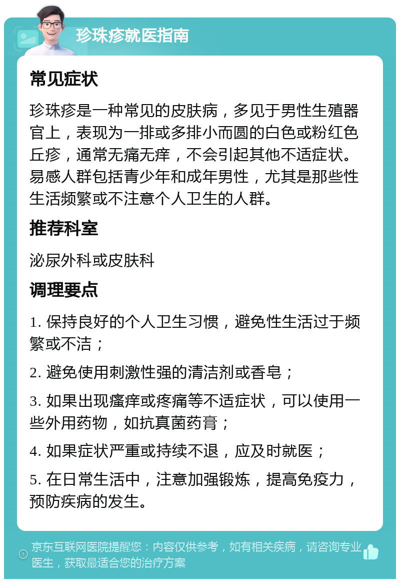 珍珠疹就医指南 常见症状 珍珠疹是一种常见的皮肤病，多见于男性生殖器官上，表现为一排或多排小而圆的白色或粉红色丘疹，通常无痛无痒，不会引起其他不适症状。易感人群包括青少年和成年男性，尤其是那些性生活频繁或不注意个人卫生的人群。 推荐科室 泌尿外科或皮肤科 调理要点 1. 保持良好的个人卫生习惯，避免性生活过于频繁或不洁； 2. 避免使用刺激性强的清洁剂或香皂； 3. 如果出现瘙痒或疼痛等不适症状，可以使用一些外用药物，如抗真菌药膏； 4. 如果症状严重或持续不退，应及时就医； 5. 在日常生活中，注意加强锻炼，提高免疫力，预防疾病的发生。