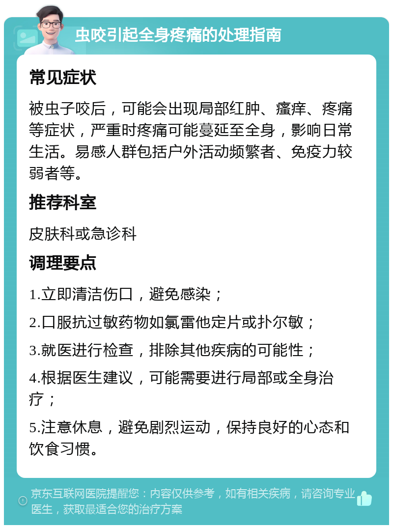 虫咬引起全身疼痛的处理指南 常见症状 被虫子咬后，可能会出现局部红肿、瘙痒、疼痛等症状，严重时疼痛可能蔓延至全身，影响日常生活。易感人群包括户外活动频繁者、免疫力较弱者等。 推荐科室 皮肤科或急诊科 调理要点 1.立即清洁伤口，避免感染； 2.口服抗过敏药物如氯雷他定片或扑尔敏； 3.就医进行检查，排除其他疾病的可能性； 4.根据医生建议，可能需要进行局部或全身治疗； 5.注意休息，避免剧烈运动，保持良好的心态和饮食习惯。