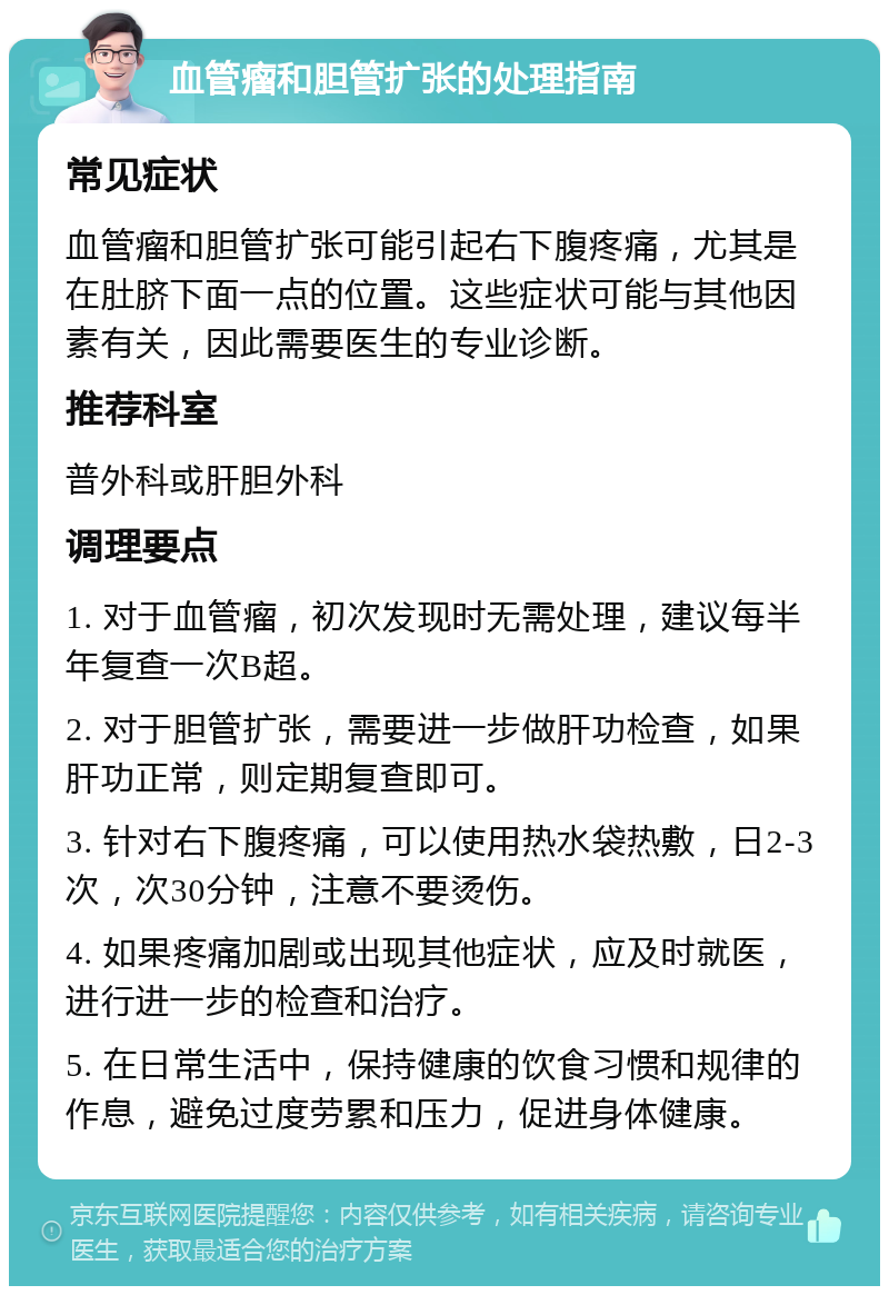 血管瘤和胆管扩张的处理指南 常见症状 血管瘤和胆管扩张可能引起右下腹疼痛，尤其是在肚脐下面一点的位置。这些症状可能与其他因素有关，因此需要医生的专业诊断。 推荐科室 普外科或肝胆外科 调理要点 1. 对于血管瘤，初次发现时无需处理，建议每半年复查一次B超。 2. 对于胆管扩张，需要进一步做肝功检查，如果肝功正常，则定期复查即可。 3. 针对右下腹疼痛，可以使用热水袋热敷，日2-3次，次30分钟，注意不要烫伤。 4. 如果疼痛加剧或出现其他症状，应及时就医，进行进一步的检查和治疗。 5. 在日常生活中，保持健康的饮食习惯和规律的作息，避免过度劳累和压力，促进身体健康。