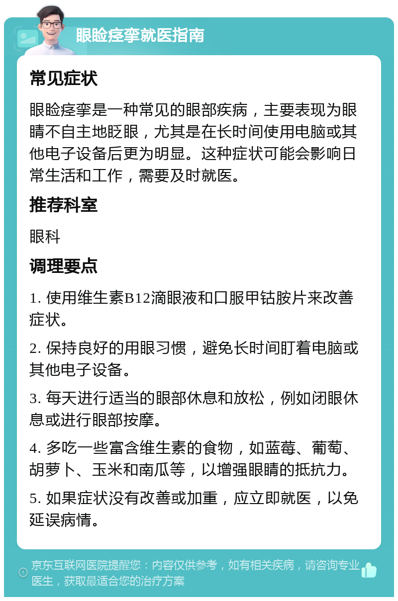 眼睑痉挛就医指南 常见症状 眼睑痉挛是一种常见的眼部疾病，主要表现为眼睛不自主地眨眼，尤其是在长时间使用电脑或其他电子设备后更为明显。这种症状可能会影响日常生活和工作，需要及时就医。 推荐科室 眼科 调理要点 1. 使用维生素B12滴眼液和口服甲钴胺片来改善症状。 2. 保持良好的用眼习惯，避免长时间盯着电脑或其他电子设备。 3. 每天进行适当的眼部休息和放松，例如闭眼休息或进行眼部按摩。 4. 多吃一些富含维生素的食物，如蓝莓、葡萄、胡萝卜、玉米和南瓜等，以增强眼睛的抵抗力。 5. 如果症状没有改善或加重，应立即就医，以免延误病情。