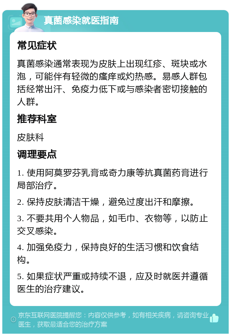 真菌感染就医指南 常见症状 真菌感染通常表现为皮肤上出现红疹、斑块或水泡，可能伴有轻微的瘙痒或灼热感。易感人群包括经常出汗、免疫力低下或与感染者密切接触的人群。 推荐科室 皮肤科 调理要点 1. 使用阿莫罗芬乳膏或奇力康等抗真菌药膏进行局部治疗。 2. 保持皮肤清洁干燥，避免过度出汗和摩擦。 3. 不要共用个人物品，如毛巾、衣物等，以防止交叉感染。 4. 加强免疫力，保持良好的生活习惯和饮食结构。 5. 如果症状严重或持续不退，应及时就医并遵循医生的治疗建议。