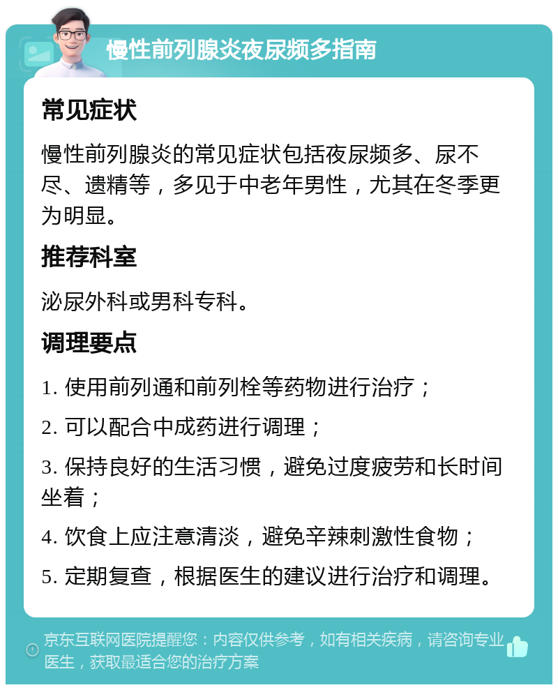 慢性前列腺炎夜尿频多指南 常见症状 慢性前列腺炎的常见症状包括夜尿频多、尿不尽、遗精等，多见于中老年男性，尤其在冬季更为明显。 推荐科室 泌尿外科或男科专科。 调理要点 1. 使用前列通和前列栓等药物进行治疗； 2. 可以配合中成药进行调理； 3. 保持良好的生活习惯，避免过度疲劳和长时间坐着； 4. 饮食上应注意清淡，避免辛辣刺激性食物； 5. 定期复查，根据医生的建议进行治疗和调理。