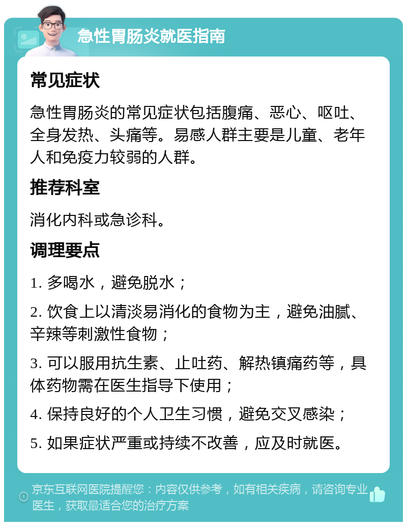 急性胃肠炎就医指南 常见症状 急性胃肠炎的常见症状包括腹痛、恶心、呕吐、全身发热、头痛等。易感人群主要是儿童、老年人和免疫力较弱的人群。 推荐科室 消化内科或急诊科。 调理要点 1. 多喝水，避免脱水； 2. 饮食上以清淡易消化的食物为主，避免油腻、辛辣等刺激性食物； 3. 可以服用抗生素、止吐药、解热镇痛药等，具体药物需在医生指导下使用； 4. 保持良好的个人卫生习惯，避免交叉感染； 5. 如果症状严重或持续不改善，应及时就医。