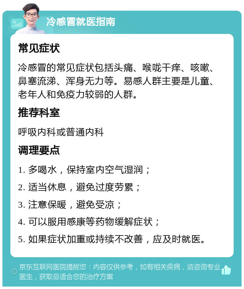 冷感冒就医指南 常见症状 冷感冒的常见症状包括头痛、喉咙干痒、咳嗽、鼻塞流涕、浑身无力等。易感人群主要是儿童、老年人和免疫力较弱的人群。 推荐科室 呼吸内科或普通内科 调理要点 1. 多喝水，保持室内空气湿润； 2. 适当休息，避免过度劳累； 3. 注意保暖，避免受凉； 4. 可以服用感康等药物缓解症状； 5. 如果症状加重或持续不改善，应及时就医。