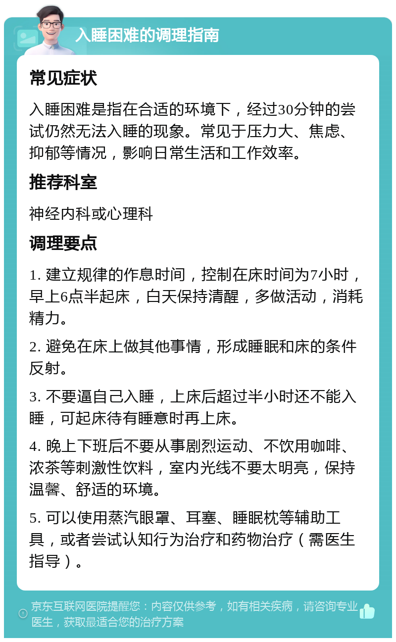 入睡困难的调理指南 常见症状 入睡困难是指在合适的环境下，经过30分钟的尝试仍然无法入睡的现象。常见于压力大、焦虑、抑郁等情况，影响日常生活和工作效率。 推荐科室 神经内科或心理科 调理要点 1. 建立规律的作息时间，控制在床时间为7小时，早上6点半起床，白天保持清醒，多做活动，消耗精力。 2. 避免在床上做其他事情，形成睡眠和床的条件反射。 3. 不要逼自己入睡，上床后超过半小时还不能入睡，可起床待有睡意时再上床。 4. 晚上下班后不要从事剧烈运动、不饮用咖啡、浓茶等刺激性饮料，室内光线不要太明亮，保持温馨、舒适的环境。 5. 可以使用蒸汽眼罩、耳塞、睡眠枕等辅助工具，或者尝试认知行为治疗和药物治疗（需医生指导）。