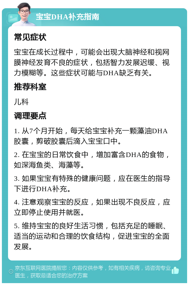 宝宝DHA补充指南 常见症状 宝宝在成长过程中，可能会出现大脑神经和视网膜神经发育不良的症状，包括智力发展迟缓、视力模糊等。这些症状可能与DHA缺乏有关。 推荐科室 儿科 调理要点 1. 从7个月开始，每天给宝宝补充一颗藻油DHA胶囊，剪破胶囊后滴入宝宝口中。 2. 在宝宝的日常饮食中，增加富含DHA的食物，如深海鱼类、海藻等。 3. 如果宝宝有特殊的健康问题，应在医生的指导下进行DHA补充。 4. 注意观察宝宝的反应，如果出现不良反应，应立即停止使用并就医。 5. 维持宝宝的良好生活习惯，包括充足的睡眠、适当的运动和合理的饮食结构，促进宝宝的全面发展。