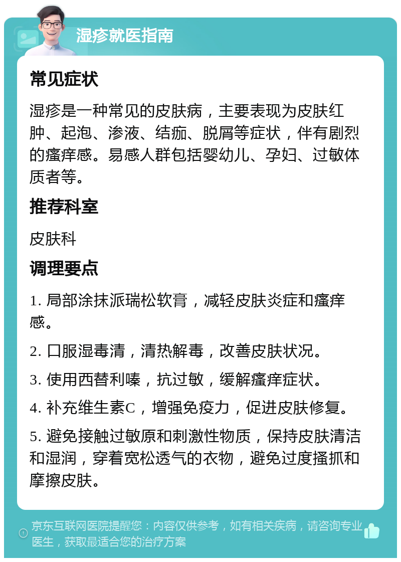 湿疹就医指南 常见症状 湿疹是一种常见的皮肤病，主要表现为皮肤红肿、起泡、渗液、结痂、脱屑等症状，伴有剧烈的瘙痒感。易感人群包括婴幼儿、孕妇、过敏体质者等。 推荐科室 皮肤科 调理要点 1. 局部涂抹派瑞松软膏，减轻皮肤炎症和瘙痒感。 2. 口服湿毒清，清热解毒，改善皮肤状况。 3. 使用西替利嗪，抗过敏，缓解瘙痒症状。 4. 补充维生素C，增强免疫力，促进皮肤修复。 5. 避免接触过敏原和刺激性物质，保持皮肤清洁和湿润，穿着宽松透气的衣物，避免过度搔抓和摩擦皮肤。