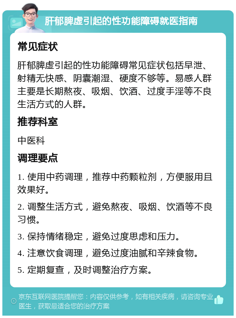 肝郁脾虚引起的性功能障碍就医指南 常见症状 肝郁脾虚引起的性功能障碍常见症状包括早泄、射精无快感、阴囊潮湿、硬度不够等。易感人群主要是长期熬夜、吸烟、饮酒、过度手淫等不良生活方式的人群。 推荐科室 中医科 调理要点 1. 使用中药调理，推荐中药颗粒剂，方便服用且效果好。 2. 调整生活方式，避免熬夜、吸烟、饮酒等不良习惯。 3. 保持情绪稳定，避免过度思虑和压力。 4. 注意饮食调理，避免过度油腻和辛辣食物。 5. 定期复查，及时调整治疗方案。