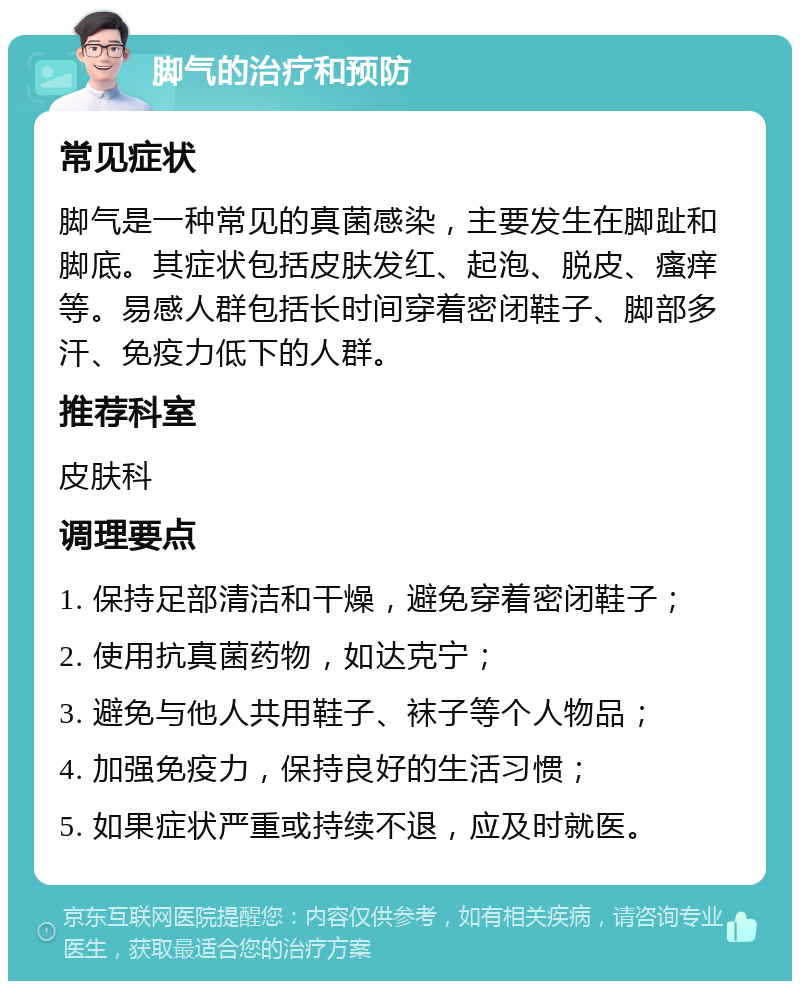 脚气的治疗和预防 常见症状 脚气是一种常见的真菌感染，主要发生在脚趾和脚底。其症状包括皮肤发红、起泡、脱皮、瘙痒等。易感人群包括长时间穿着密闭鞋子、脚部多汗、免疫力低下的人群。 推荐科室 皮肤科 调理要点 1. 保持足部清洁和干燥，避免穿着密闭鞋子； 2. 使用抗真菌药物，如达克宁； 3. 避免与他人共用鞋子、袜子等个人物品； 4. 加强免疫力，保持良好的生活习惯； 5. 如果症状严重或持续不退，应及时就医。