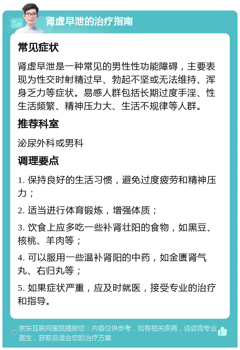 肾虚早泄的治疗指南 常见症状 肾虚早泄是一种常见的男性性功能障碍，主要表现为性交时射精过早、勃起不坚或无法维持、浑身乏力等症状。易感人群包括长期过度手淫、性生活频繁、精神压力大、生活不规律等人群。 推荐科室 泌尿外科或男科 调理要点 1. 保持良好的生活习惯，避免过度疲劳和精神压力； 2. 适当进行体育锻炼，增强体质； 3. 饮食上应多吃一些补肾壮阳的食物，如黑豆、核桃、羊肉等； 4. 可以服用一些温补肾阳的中药，如金匮肾气丸、右归丸等； 5. 如果症状严重，应及时就医，接受专业的治疗和指导。