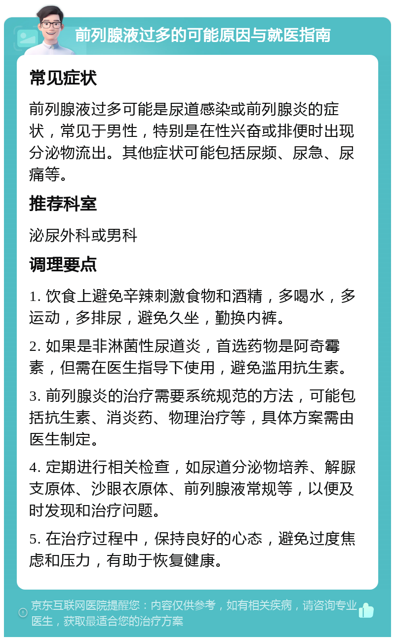 前列腺液过多的可能原因与就医指南 常见症状 前列腺液过多可能是尿道感染或前列腺炎的症状，常见于男性，特别是在性兴奋或排便时出现分泌物流出。其他症状可能包括尿频、尿急、尿痛等。 推荐科室 泌尿外科或男科 调理要点 1. 饮食上避免辛辣刺激食物和酒精，多喝水，多运动，多排尿，避免久坐，勤换内裤。 2. 如果是非淋菌性尿道炎，首选药物是阿奇霉素，但需在医生指导下使用，避免滥用抗生素。 3. 前列腺炎的治疗需要系统规范的方法，可能包括抗生素、消炎药、物理治疗等，具体方案需由医生制定。 4. 定期进行相关检查，如尿道分泌物培养、解脲支原体、沙眼衣原体、前列腺液常规等，以便及时发现和治疗问题。 5. 在治疗过程中，保持良好的心态，避免过度焦虑和压力，有助于恢复健康。