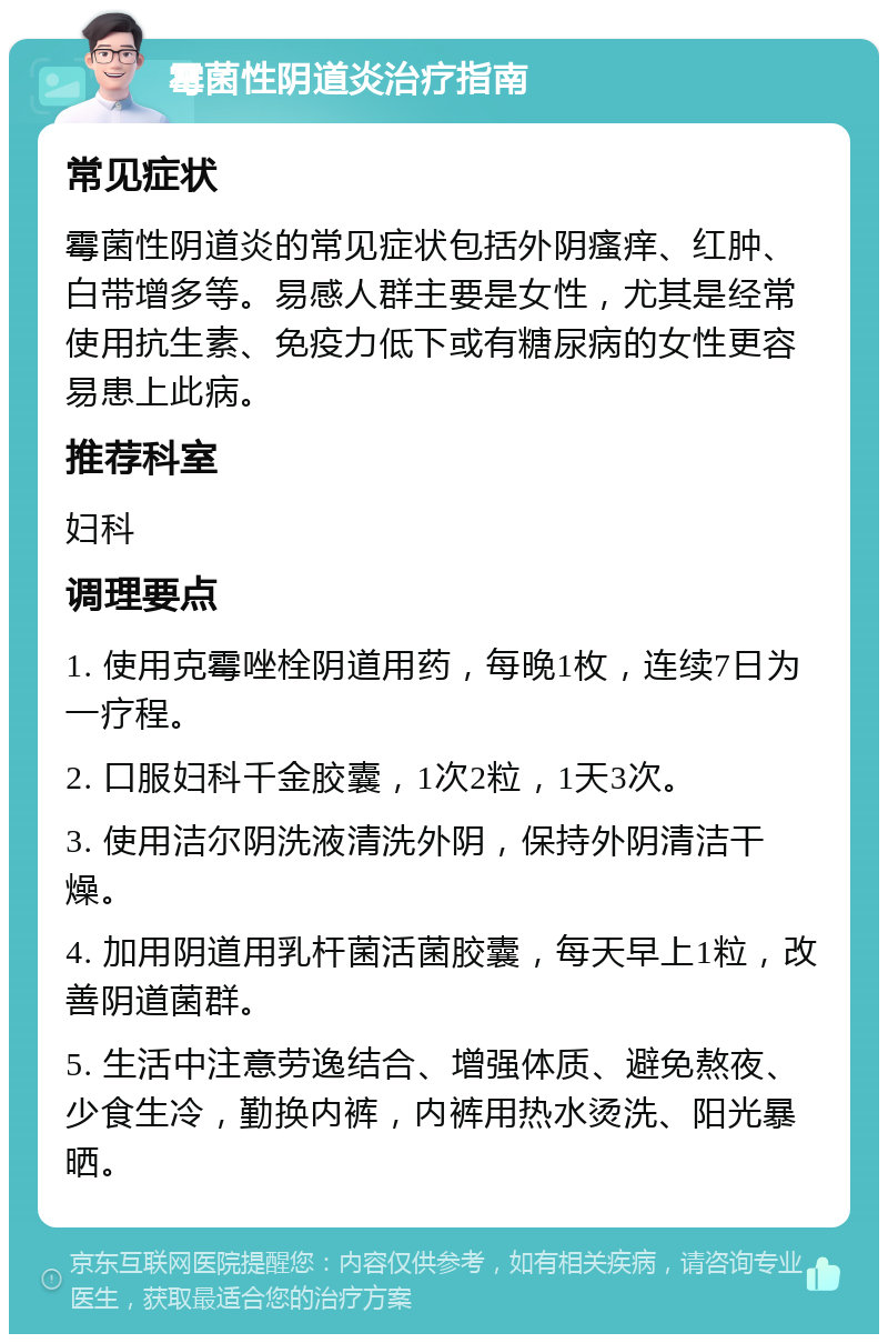 霉菌性阴道炎治疗指南 常见症状 霉菌性阴道炎的常见症状包括外阴瘙痒、红肿、白带增多等。易感人群主要是女性，尤其是经常使用抗生素、免疫力低下或有糖尿病的女性更容易患上此病。 推荐科室 妇科 调理要点 1. 使用克霉唑栓阴道用药，每晚1枚，连续7日为一疗程。 2. 口服妇科千金胶囊，1次2粒，1天3次。 3. 使用洁尔阴洗液清洗外阴，保持外阴清洁干燥。 4. 加用阴道用乳杆菌活菌胶囊，每天早上1粒，改善阴道菌群。 5. 生活中注意劳逸结合、增强体质、避免熬夜、少食生冷，勤换内裤，内裤用热水烫洗、阳光暴晒。