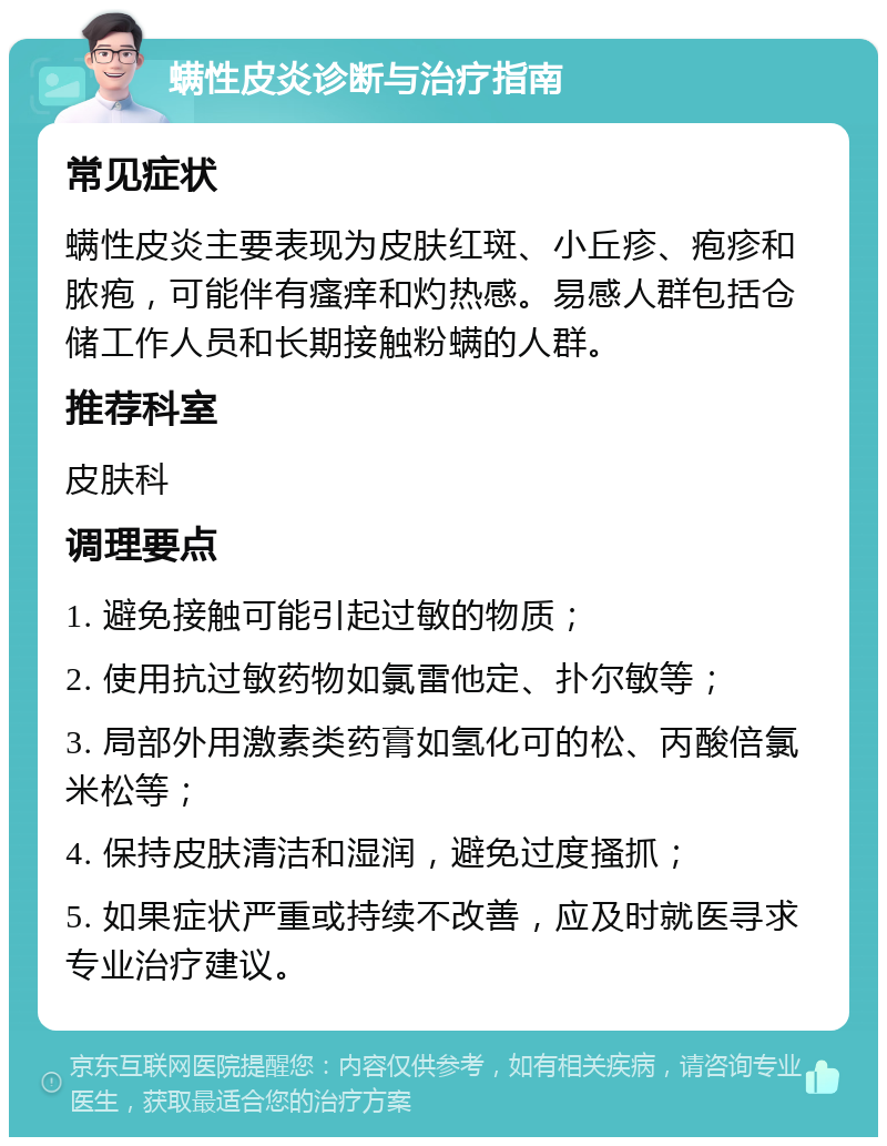 螨性皮炎诊断与治疗指南 常见症状 螨性皮炎主要表现为皮肤红斑、小丘疹、疱疹和脓疱，可能伴有瘙痒和灼热感。易感人群包括仓储工作人员和长期接触粉螨的人群。 推荐科室 皮肤科 调理要点 1. 避免接触可能引起过敏的物质； 2. 使用抗过敏药物如氯雷他定、扑尔敏等； 3. 局部外用激素类药膏如氢化可的松、丙酸倍氯米松等； 4. 保持皮肤清洁和湿润，避免过度搔抓； 5. 如果症状严重或持续不改善，应及时就医寻求专业治疗建议。