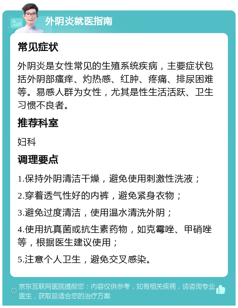 外阴炎就医指南 常见症状 外阴炎是女性常见的生殖系统疾病，主要症状包括外阴部瘙痒、灼热感、红肿、疼痛、排尿困难等。易感人群为女性，尤其是性生活活跃、卫生习惯不良者。 推荐科室 妇科 调理要点 1.保持外阴清洁干燥，避免使用刺激性洗液； 2.穿着透气性好的内裤，避免紧身衣物； 3.避免过度清洁，使用温水清洗外阴； 4.使用抗真菌或抗生素药物，如克霉唑、甲硝唑等，根据医生建议使用； 5.注意个人卫生，避免交叉感染。