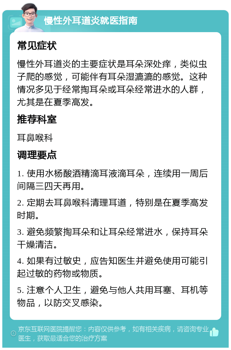 慢性外耳道炎就医指南 常见症状 慢性外耳道炎的主要症状是耳朵深处痒，类似虫子爬的感觉，可能伴有耳朵湿漉漉的感觉。这种情况多见于经常掏耳朵或耳朵经常进水的人群，尤其是在夏季高发。 推荐科室 耳鼻喉科 调理要点 1. 使用水杨酸酒精滴耳液滴耳朵，连续用一周后间隔三四天再用。 2. 定期去耳鼻喉科清理耳道，特别是在夏季高发时期。 3. 避免频繁掏耳朵和让耳朵经常进水，保持耳朵干燥清洁。 4. 如果有过敏史，应告知医生并避免使用可能引起过敏的药物或物质。 5. 注意个人卫生，避免与他人共用耳塞、耳机等物品，以防交叉感染。