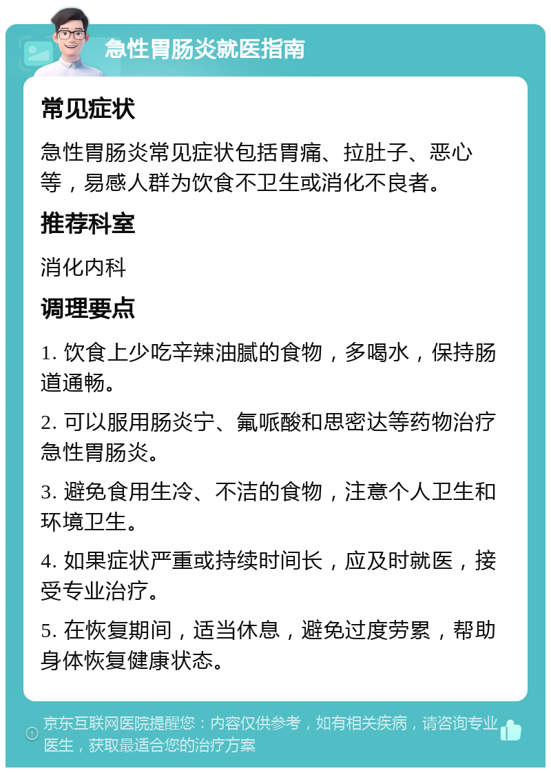 急性胃肠炎就医指南 常见症状 急性胃肠炎常见症状包括胃痛、拉肚子、恶心等，易感人群为饮食不卫生或消化不良者。 推荐科室 消化内科 调理要点 1. 饮食上少吃辛辣油腻的食物，多喝水，保持肠道通畅。 2. 可以服用肠炎宁、氟哌酸和思密达等药物治疗急性胃肠炎。 3. 避免食用生冷、不洁的食物，注意个人卫生和环境卫生。 4. 如果症状严重或持续时间长，应及时就医，接受专业治疗。 5. 在恢复期间，适当休息，避免过度劳累，帮助身体恢复健康状态。