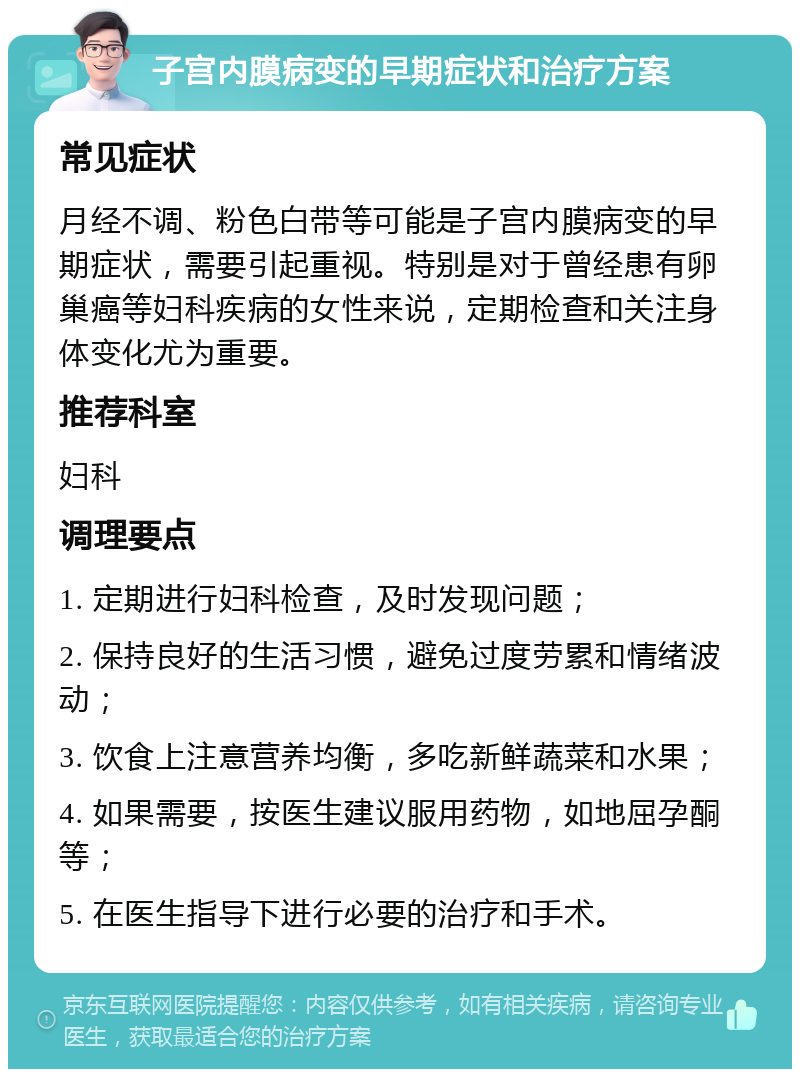 子宫内膜病变的早期症状和治疗方案 常见症状 月经不调、粉色白带等可能是子宫内膜病变的早期症状，需要引起重视。特别是对于曾经患有卵巢癌等妇科疾病的女性来说，定期检查和关注身体变化尤为重要。 推荐科室 妇科 调理要点 1. 定期进行妇科检查，及时发现问题； 2. 保持良好的生活习惯，避免过度劳累和情绪波动； 3. 饮食上注意营养均衡，多吃新鲜蔬菜和水果； 4. 如果需要，按医生建议服用药物，如地屈孕酮等； 5. 在医生指导下进行必要的治疗和手术。