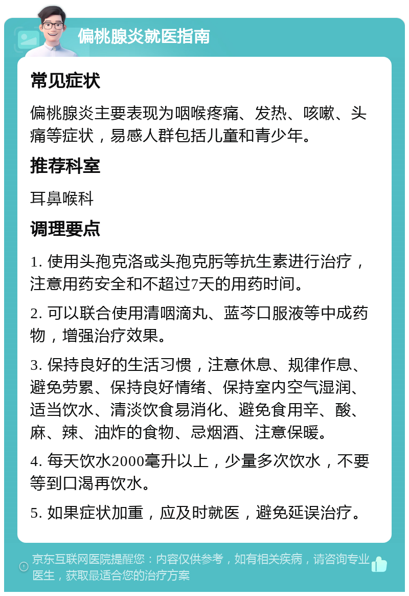 偏桃腺炎就医指南 常见症状 偏桃腺炎主要表现为咽喉疼痛、发热、咳嗽、头痛等症状，易感人群包括儿童和青少年。 推荐科室 耳鼻喉科 调理要点 1. 使用头孢克洛或头孢克肟等抗生素进行治疗，注意用药安全和不超过7天的用药时间。 2. 可以联合使用清咽滴丸、蓝芩口服液等中成药物，增强治疗效果。 3. 保持良好的生活习惯，注意休息、规律作息、避免劳累、保持良好情绪、保持室内空气湿润、适当饮水、清淡饮食易消化、避免食用辛、酸、麻、辣、油炸的食物、忌烟酒、注意保暖。 4. 每天饮水2000毫升以上，少量多次饮水，不要等到口渴再饮水。 5. 如果症状加重，应及时就医，避免延误治疗。