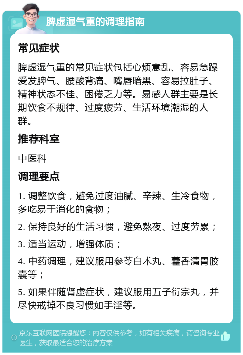 脾虚湿气重的调理指南 常见症状 脾虚湿气重的常见症状包括心烦意乱、容易急躁爱发脾气、腰酸背痛、嘴唇暗黑、容易拉肚子、精神状态不佳、困倦乏力等。易感人群主要是长期饮食不规律、过度疲劳、生活环境潮湿的人群。 推荐科室 中医科 调理要点 1. 调整饮食，避免过度油腻、辛辣、生冷食物，多吃易于消化的食物； 2. 保持良好的生活习惯，避免熬夜、过度劳累； 3. 适当运动，增强体质； 4. 中药调理，建议服用参苓白术丸、藿香清胃胶囊等； 5. 如果伴随肾虚症状，建议服用五子衍宗丸，并尽快戒掉不良习惯如手淫等。