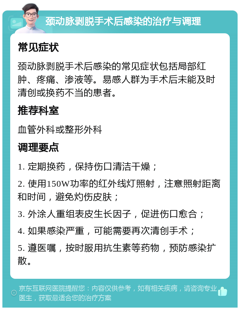 颈动脉剥脱手术后感染的治疗与调理 常见症状 颈动脉剥脱手术后感染的常见症状包括局部红肿、疼痛、渗液等。易感人群为手术后未能及时清创或换药不当的患者。 推荐科室 血管外科或整形外科 调理要点 1. 定期换药，保持伤口清洁干燥； 2. 使用150W功率的红外线灯照射，注意照射距离和时间，避免灼伤皮肤； 3. 外涂人重组表皮生长因子，促进伤口愈合； 4. 如果感染严重，可能需要再次清创手术； 5. 遵医嘱，按时服用抗生素等药物，预防感染扩散。