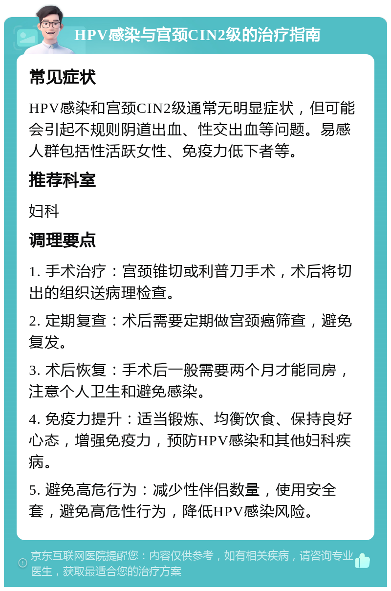 HPV感染与宫颈CIN2级的治疗指南 常见症状 HPV感染和宫颈CIN2级通常无明显症状，但可能会引起不规则阴道出血、性交出血等问题。易感人群包括性活跃女性、免疫力低下者等。 推荐科室 妇科 调理要点 1. 手术治疗：宫颈锥切或利普刀手术，术后将切出的组织送病理检查。 2. 定期复查：术后需要定期做宫颈癌筛查，避免复发。 3. 术后恢复：手术后一般需要两个月才能同房，注意个人卫生和避免感染。 4. 免疫力提升：适当锻炼、均衡饮食、保持良好心态，增强免疫力，预防HPV感染和其他妇科疾病。 5. 避免高危行为：减少性伴侣数量，使用安全套，避免高危性行为，降低HPV感染风险。