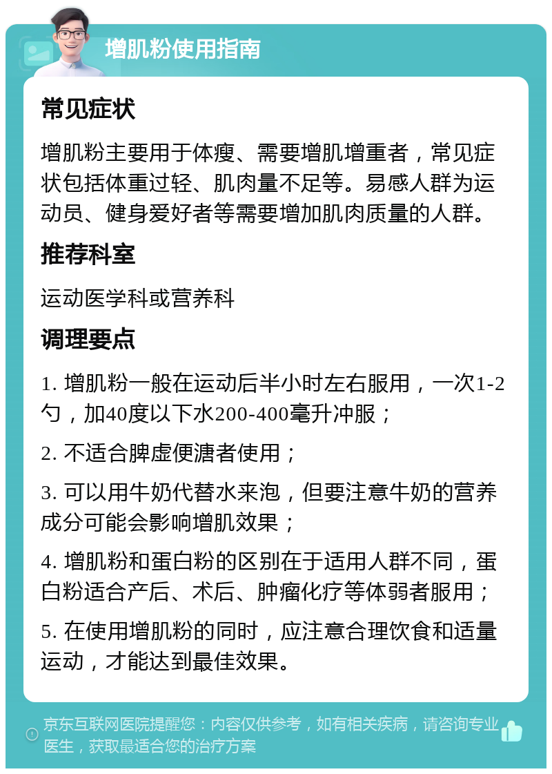 增肌粉使用指南 常见症状 增肌粉主要用于体瘦、需要增肌增重者，常见症状包括体重过轻、肌肉量不足等。易感人群为运动员、健身爱好者等需要增加肌肉质量的人群。 推荐科室 运动医学科或营养科 调理要点 1. 增肌粉一般在运动后半小时左右服用，一次1-2勺，加40度以下水200-400毫升冲服； 2. 不适合脾虚便溏者使用； 3. 可以用牛奶代替水来泡，但要注意牛奶的营养成分可能会影响增肌效果； 4. 增肌粉和蛋白粉的区别在于适用人群不同，蛋白粉适合产后、术后、肿瘤化疗等体弱者服用； 5. 在使用增肌粉的同时，应注意合理饮食和适量运动，才能达到最佳效果。