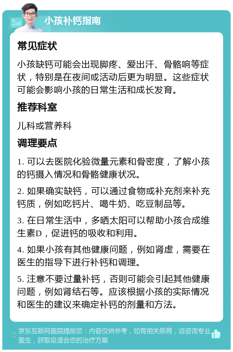 小孩补钙指南 常见症状 小孩缺钙可能会出现脚疼、爱出汗、骨骼响等症状，特别是在夜间或活动后更为明显。这些症状可能会影响小孩的日常生活和成长发育。 推荐科室 儿科或营养科 调理要点 1. 可以去医院化验微量元素和骨密度，了解小孩的钙摄入情况和骨骼健康状况。 2. 如果确实缺钙，可以通过食物或补充剂来补充钙质，例如吃钙片、喝牛奶、吃豆制品等。 3. 在日常生活中，多晒太阳可以帮助小孩合成维生素D，促进钙的吸收和利用。 4. 如果小孩有其他健康问题，例如肾虚，需要在医生的指导下进行补钙和调理。 5. 注意不要过量补钙，否则可能会引起其他健康问题，例如肾结石等。应该根据小孩的实际情况和医生的建议来确定补钙的剂量和方法。