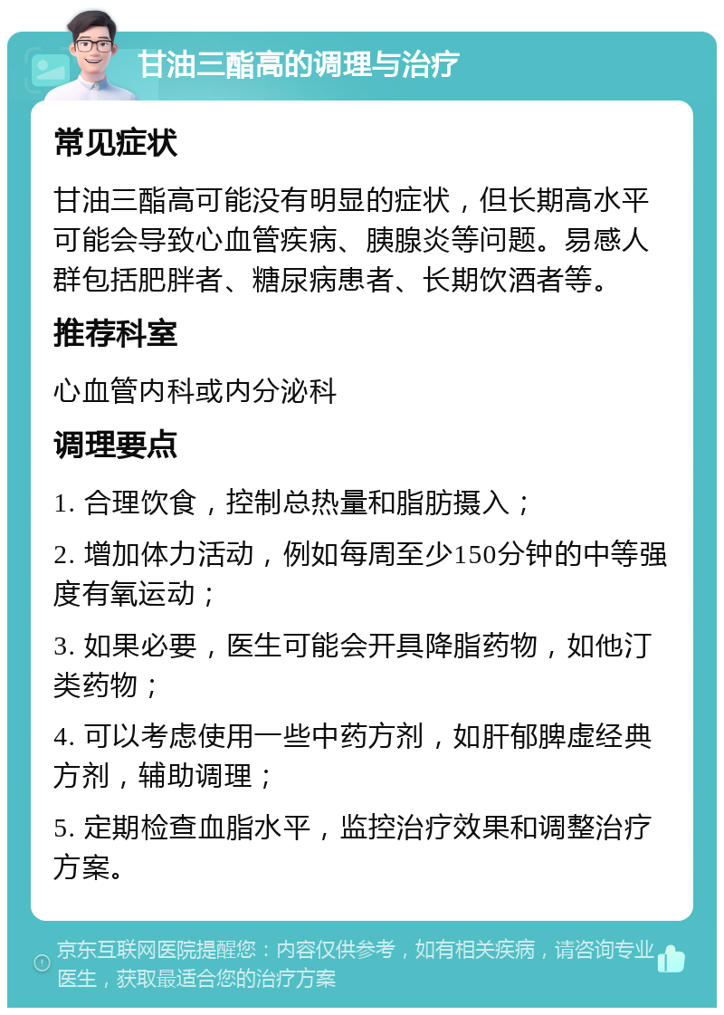 甘油三酯高的调理与治疗 常见症状 甘油三酯高可能没有明显的症状，但长期高水平可能会导致心血管疾病、胰腺炎等问题。易感人群包括肥胖者、糖尿病患者、长期饮酒者等。 推荐科室 心血管内科或内分泌科 调理要点 1. 合理饮食，控制总热量和脂肪摄入； 2. 增加体力活动，例如每周至少150分钟的中等强度有氧运动； 3. 如果必要，医生可能会开具降脂药物，如他汀类药物； 4. 可以考虑使用一些中药方剂，如肝郁脾虚经典方剂，辅助调理； 5. 定期检查血脂水平，监控治疗效果和调整治疗方案。