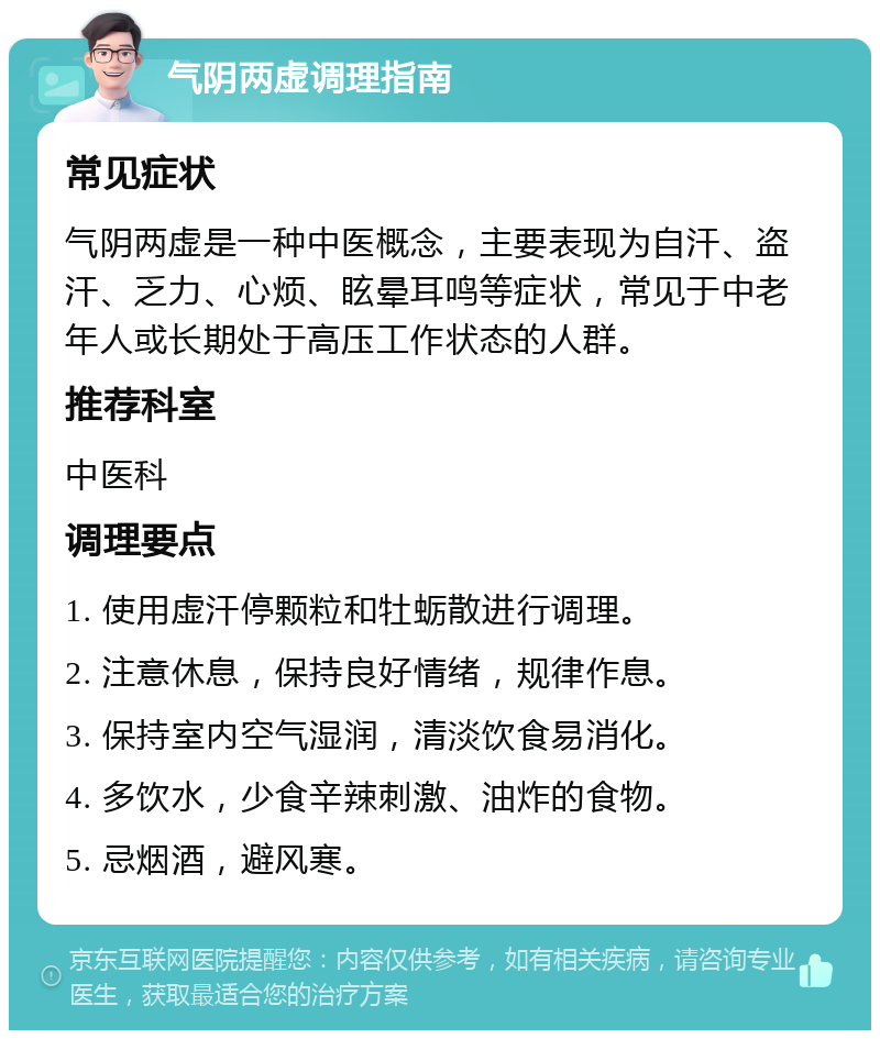 气阴两虚调理指南 常见症状 气阴两虚是一种中医概念，主要表现为自汗、盗汗、乏力、心烦、眩晕耳鸣等症状，常见于中老年人或长期处于高压工作状态的人群。 推荐科室 中医科 调理要点 1. 使用虚汗停颗粒和牡蛎散进行调理。 2. 注意休息，保持良好情绪，规律作息。 3. 保持室内空气湿润，清淡饮食易消化。 4. 多饮水，少食辛辣刺激、油炸的食物。 5. 忌烟酒，避风寒。