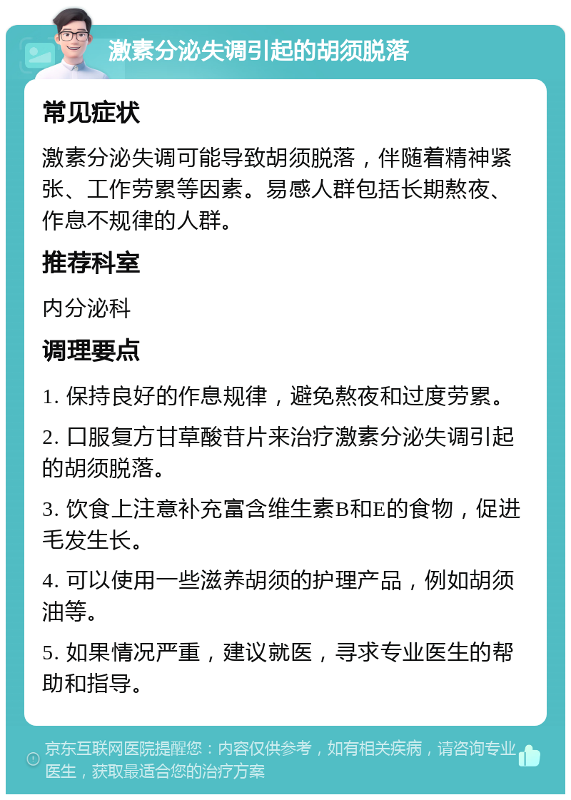 激素分泌失调引起的胡须脱落 常见症状 激素分泌失调可能导致胡须脱落，伴随着精神紧张、工作劳累等因素。易感人群包括长期熬夜、作息不规律的人群。 推荐科室 内分泌科 调理要点 1. 保持良好的作息规律，避免熬夜和过度劳累。 2. 口服复方甘草酸苷片来治疗激素分泌失调引起的胡须脱落。 3. 饮食上注意补充富含维生素B和E的食物，促进毛发生长。 4. 可以使用一些滋养胡须的护理产品，例如胡须油等。 5. 如果情况严重，建议就医，寻求专业医生的帮助和指导。