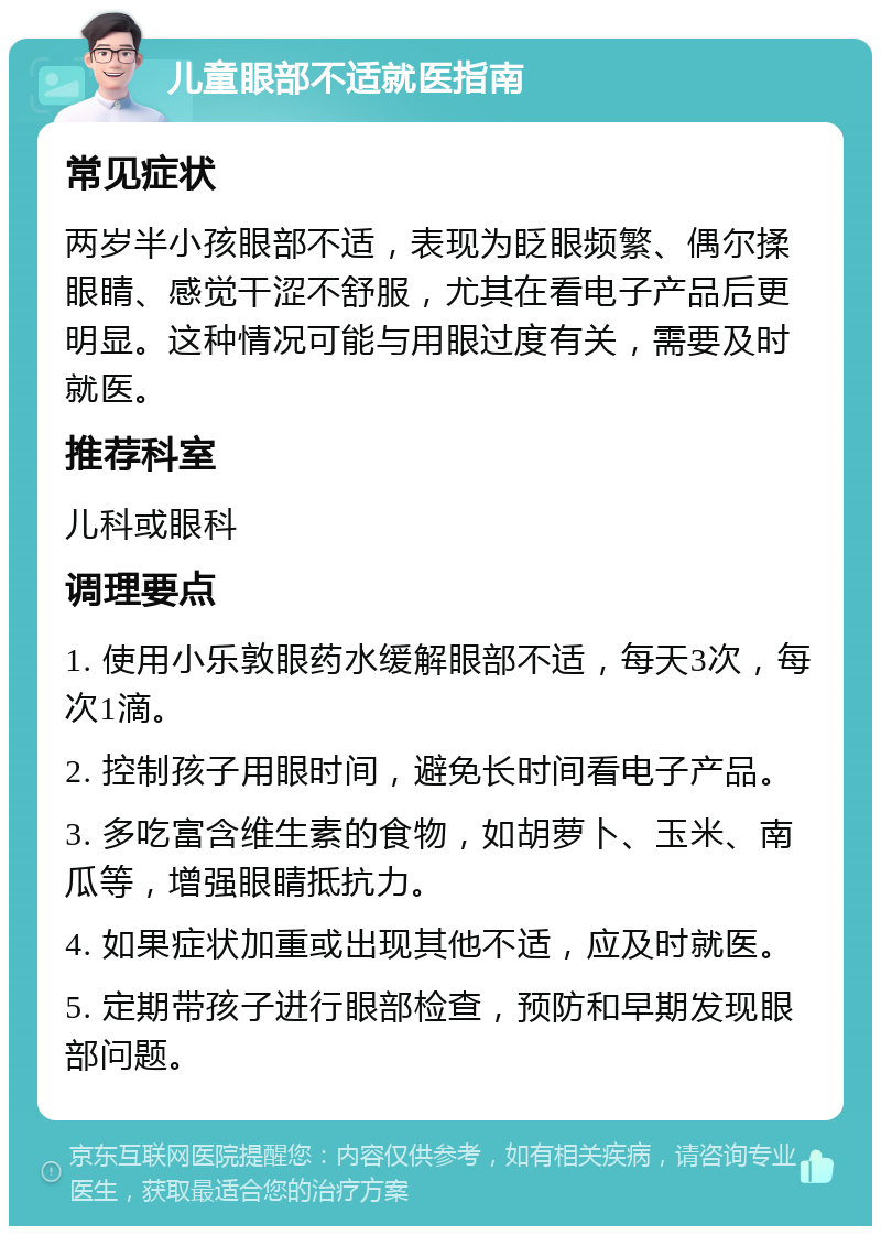 儿童眼部不适就医指南 常见症状 两岁半小孩眼部不适，表现为眨眼频繁、偶尔揉眼睛、感觉干涩不舒服，尤其在看电子产品后更明显。这种情况可能与用眼过度有关，需要及时就医。 推荐科室 儿科或眼科 调理要点 1. 使用小乐敦眼药水缓解眼部不适，每天3次，每次1滴。 2. 控制孩子用眼时间，避免长时间看电子产品。 3. 多吃富含维生素的食物，如胡萝卜、玉米、南瓜等，增强眼睛抵抗力。 4. 如果症状加重或出现其他不适，应及时就医。 5. 定期带孩子进行眼部检查，预防和早期发现眼部问题。