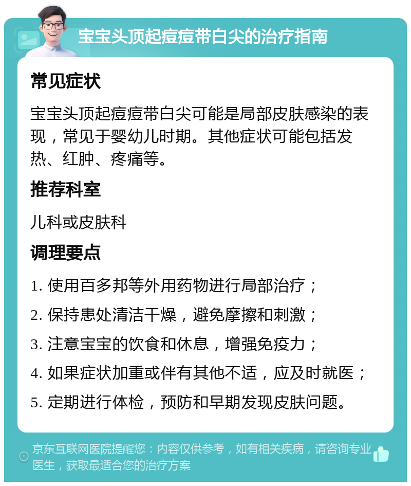 宝宝头顶起痘痘带白尖的治疗指南 常见症状 宝宝头顶起痘痘带白尖可能是局部皮肤感染的表现，常见于婴幼儿时期。其他症状可能包括发热、红肿、疼痛等。 推荐科室 儿科或皮肤科 调理要点 1. 使用百多邦等外用药物进行局部治疗； 2. 保持患处清洁干燥，避免摩擦和刺激； 3. 注意宝宝的饮食和休息，增强免疫力； 4. 如果症状加重或伴有其他不适，应及时就医； 5. 定期进行体检，预防和早期发现皮肤问题。