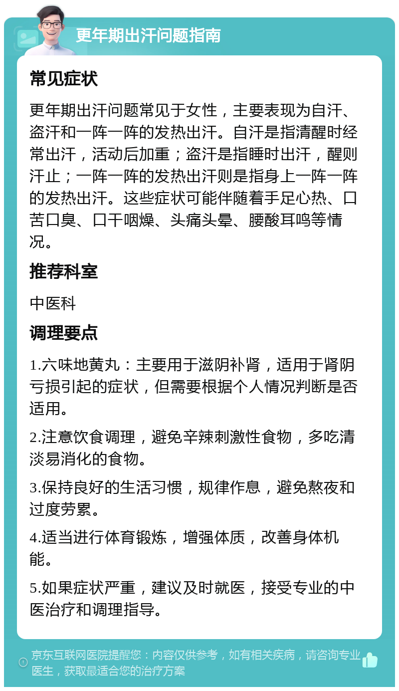 更年期出汗问题指南 常见症状 更年期出汗问题常见于女性，主要表现为自汗、盗汗和一阵一阵的发热出汗。自汗是指清醒时经常出汗，活动后加重；盗汗是指睡时出汗，醒则汗止；一阵一阵的发热出汗则是指身上一阵一阵的发热出汗。这些症状可能伴随着手足心热、口苦口臭、口干咽燥、头痛头晕、腰酸耳鸣等情况。 推荐科室 中医科 调理要点 1.六味地黄丸：主要用于滋阴补肾，适用于肾阴亏损引起的症状，但需要根据个人情况判断是否适用。 2.注意饮食调理，避免辛辣刺激性食物，多吃清淡易消化的食物。 3.保持良好的生活习惯，规律作息，避免熬夜和过度劳累。 4.适当进行体育锻炼，增强体质，改善身体机能。 5.如果症状严重，建议及时就医，接受专业的中医治疗和调理指导。