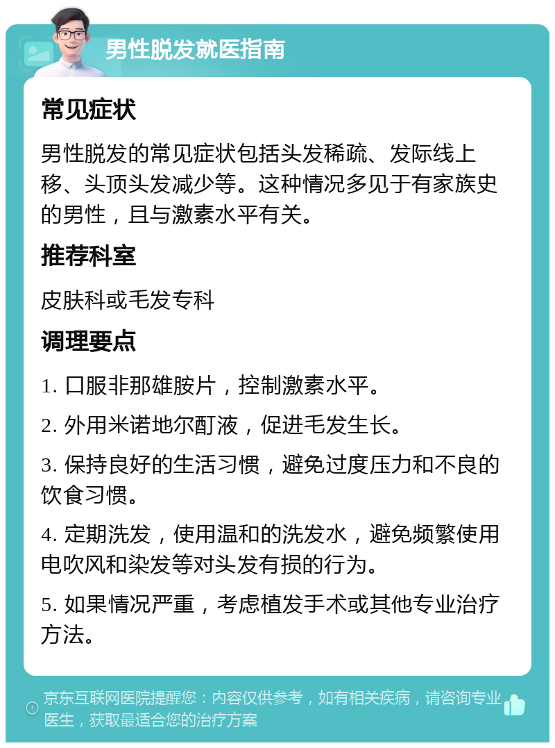 男性脱发就医指南 常见症状 男性脱发的常见症状包括头发稀疏、发际线上移、头顶头发减少等。这种情况多见于有家族史的男性，且与激素水平有关。 推荐科室 皮肤科或毛发专科 调理要点 1. 口服非那雄胺片，控制激素水平。 2. 外用米诺地尔酊液，促进毛发生长。 3. 保持良好的生活习惯，避免过度压力和不良的饮食习惯。 4. 定期洗发，使用温和的洗发水，避免频繁使用电吹风和染发等对头发有损的行为。 5. 如果情况严重，考虑植发手术或其他专业治疗方法。