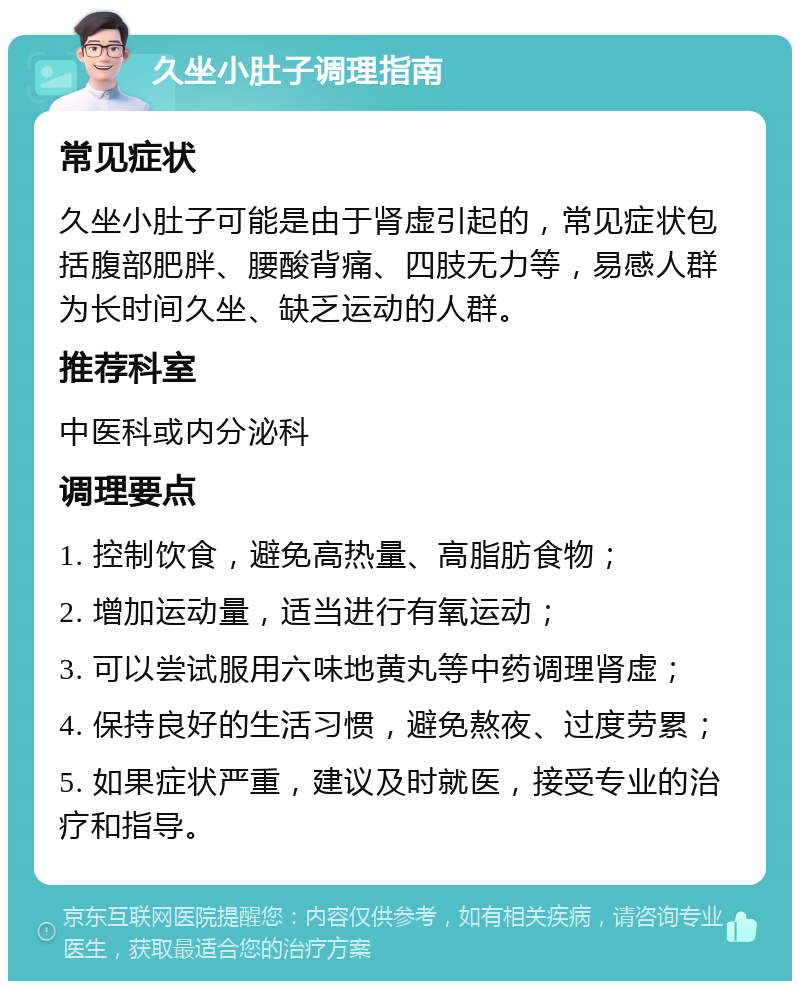 久坐小肚子调理指南 常见症状 久坐小肚子可能是由于肾虚引起的，常见症状包括腹部肥胖、腰酸背痛、四肢无力等，易感人群为长时间久坐、缺乏运动的人群。 推荐科室 中医科或内分泌科 调理要点 1. 控制饮食，避免高热量、高脂肪食物； 2. 增加运动量，适当进行有氧运动； 3. 可以尝试服用六味地黄丸等中药调理肾虚； 4. 保持良好的生活习惯，避免熬夜、过度劳累； 5. 如果症状严重，建议及时就医，接受专业的治疗和指导。