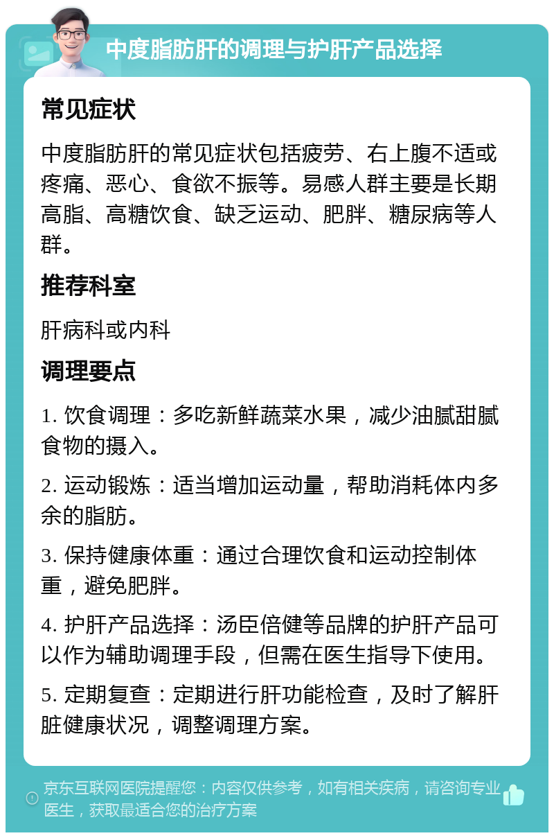 中度脂肪肝的调理与护肝产品选择 常见症状 中度脂肪肝的常见症状包括疲劳、右上腹不适或疼痛、恶心、食欲不振等。易感人群主要是长期高脂、高糖饮食、缺乏运动、肥胖、糖尿病等人群。 推荐科室 肝病科或内科 调理要点 1. 饮食调理：多吃新鲜蔬菜水果，减少油腻甜腻食物的摄入。 2. 运动锻炼：适当增加运动量，帮助消耗体内多余的脂肪。 3. 保持健康体重：通过合理饮食和运动控制体重，避免肥胖。 4. 护肝产品选择：汤臣倍健等品牌的护肝产品可以作为辅助调理手段，但需在医生指导下使用。 5. 定期复查：定期进行肝功能检查，及时了解肝脏健康状况，调整调理方案。