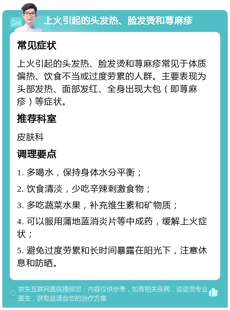 上火引起的头发热、脸发烫和荨麻疹 常见症状 上火引起的头发热、脸发烫和荨麻疹常见于体质偏热、饮食不当或过度劳累的人群。主要表现为头部发热、面部发红、全身出现大包（即荨麻疹）等症状。 推荐科室 皮肤科 调理要点 1. 多喝水，保持身体水分平衡； 2. 饮食清淡，少吃辛辣刺激食物； 3. 多吃蔬菜水果，补充维生素和矿物质； 4. 可以服用蒲地蓝消炎片等中成药，缓解上火症状； 5. 避免过度劳累和长时间暴露在阳光下，注意休息和防晒。