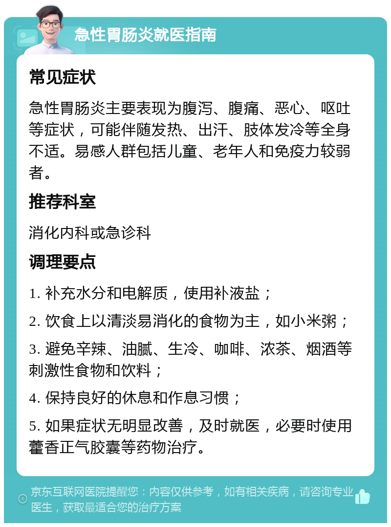 急性胃肠炎就医指南 常见症状 急性胃肠炎主要表现为腹泻、腹痛、恶心、呕吐等症状，可能伴随发热、出汗、肢体发冷等全身不适。易感人群包括儿童、老年人和免疫力较弱者。 推荐科室 消化内科或急诊科 调理要点 1. 补充水分和电解质，使用补液盐； 2. 饮食上以清淡易消化的食物为主，如小米粥； 3. 避免辛辣、油腻、生冷、咖啡、浓茶、烟酒等刺激性食物和饮料； 4. 保持良好的休息和作息习惯； 5. 如果症状无明显改善，及时就医，必要时使用藿香正气胶囊等药物治疗。